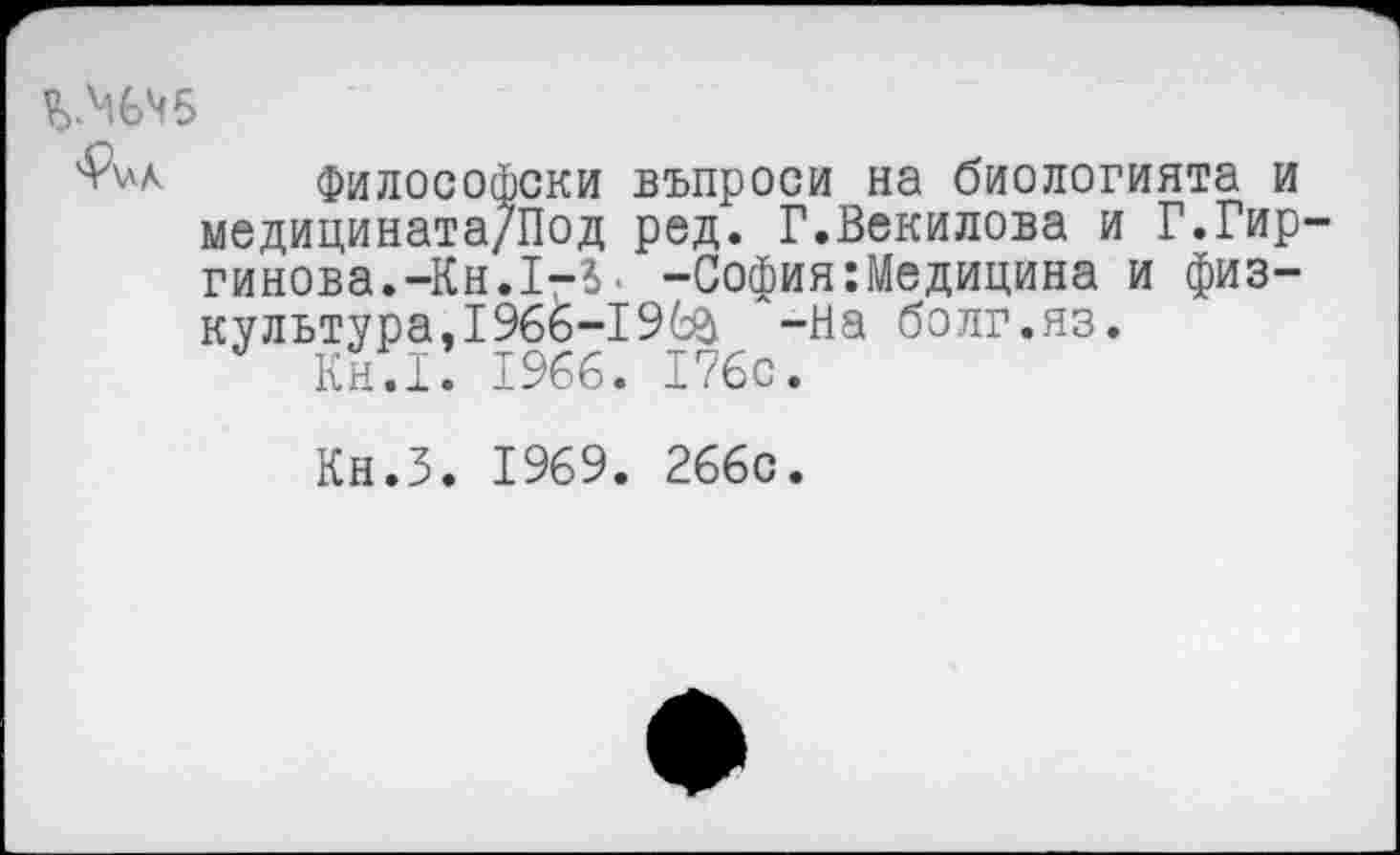 ﻿%ММ5
Философски въпроси на биологията и медицината/Под ред. Г.Векилова и Г.Гир гинова.-Кн.1-3> -София:Медицина и физкультура, 1966-196& -На болг.яз.
Кн.1. 1966. 176с.
Кн.З. 1969. 266с